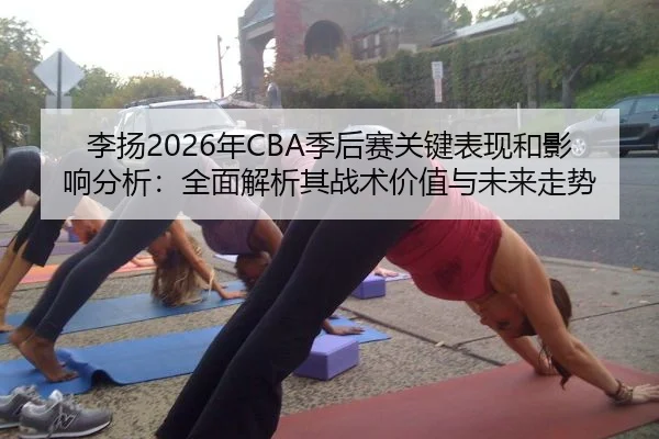 李扬2026年CBA季后赛关键表现和影响分析：全面解析其战术价值与未来走势